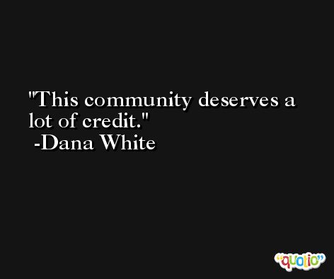 This community deserves a lot of credit. -Dana White