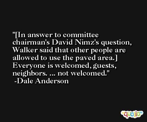 [In answer to committee chairman's David Nimz's question, Walker said that other people are allowed to use the paved area.] Everyone is welcomed, guests, neighbors. ... not welcomed. -Dale Anderson