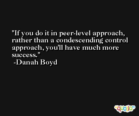 If you do it in peer-level approach, rather than a condescending control approach, you'll have much more success. -Danah Boyd