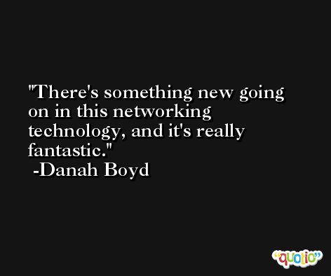 There's something new going on in this networking technology, and it's really fantastic. -Danah Boyd