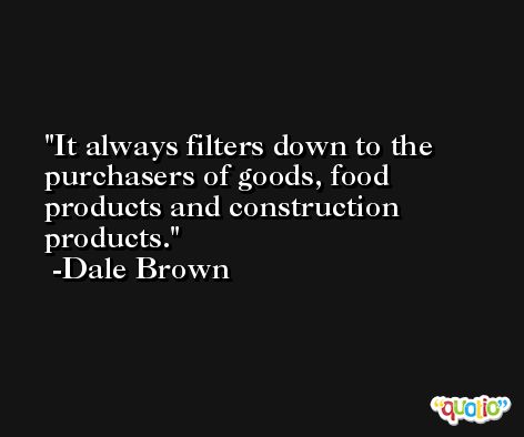 It always filters down to the purchasers of goods, food products and construction products. -Dale Brown