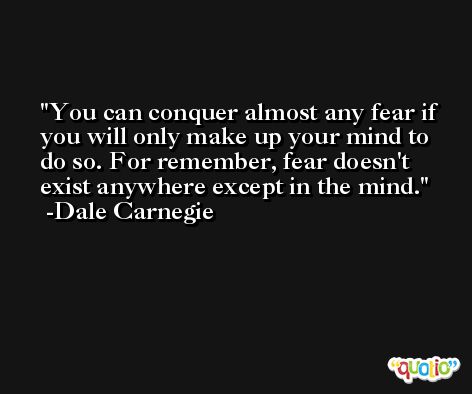 You can conquer almost any fear if you will only make up your mind to do so. For remember, fear doesn't exist anywhere except in the mind. -Dale Carnegie
