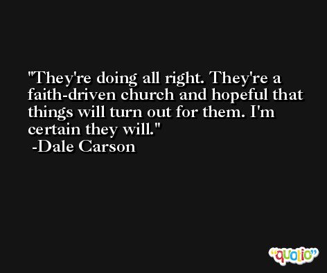 They're doing all right. They're a faith-driven church and hopeful that things will turn out for them. I'm certain they will. -Dale Carson