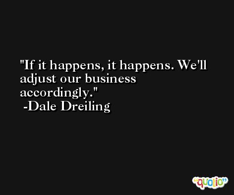 If it happens, it happens. We'll adjust our business accordingly. -Dale Dreiling