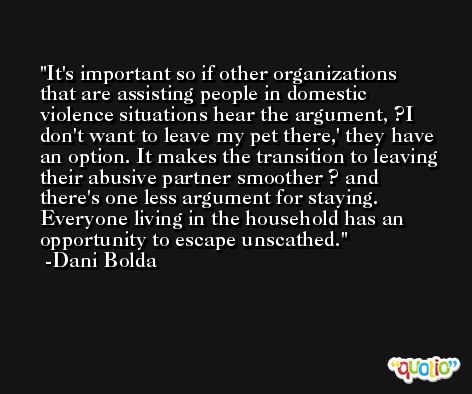 It's important so if other organizations that are assisting people in domestic violence situations hear the argument, ?I don't want to leave my pet there,' they have an option. It makes the transition to leaving their abusive partner smoother ? and there's one less argument for staying. Everyone living in the household has an opportunity to escape unscathed. -Dani Bolda