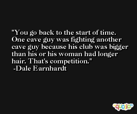 You go back to the start of time. One cave guy was fighting another cave guy because his club was bigger than his or his woman had longer hair. That's competition. -Dale Earnhardt