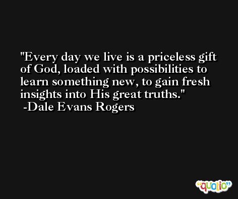 Every day we live is a priceless gift of God, loaded with possibilities to learn something new, to gain fresh insights into His great truths. -Dale Evans Rogers