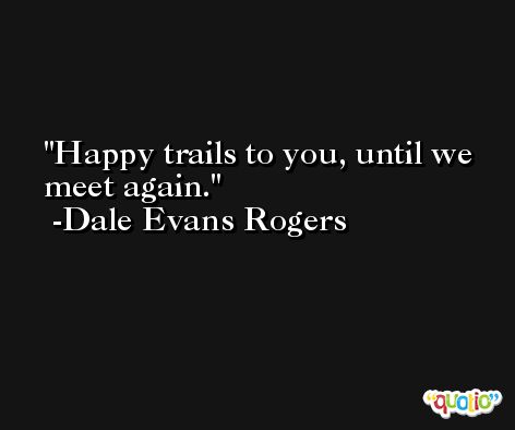Happy trails to you, until we meet again. -Dale Evans Rogers