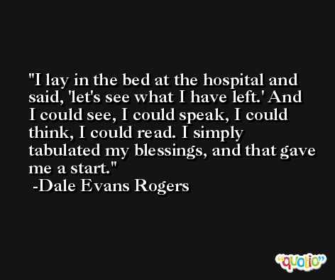 I lay in the bed at the hospital and said, 'let's see what I have left.' And I could see, I could speak, I could think, I could read. I simply tabulated my blessings, and that gave me a start. -Dale Evans Rogers