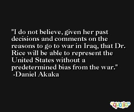 I do not believe, given her past decisions and comments on the reasons to go to war in Iraq, that Dr. Rice will be able to represent the United States without a predetermined bias from the war. -Daniel Akaka
