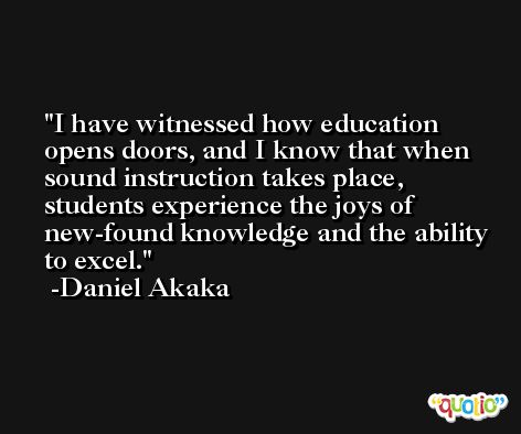 I have witnessed how education opens doors, and I know that when sound instruction takes place, students experience the joys of new-found knowledge and the ability to excel. -Daniel Akaka