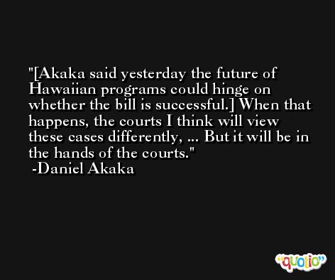 [Akaka said yesterday the future of Hawaiian programs could hinge on whether the bill is successful.] When that happens, the courts I think will view these cases differently, ... But it will be in the hands of the courts. -Daniel Akaka