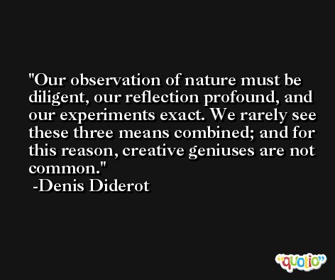 Our observation of nature must be diligent, our reflection profound, and our experiments exact. We rarely see these three means combined; and for this reason, creative geniuses are not common. -Denis Diderot
