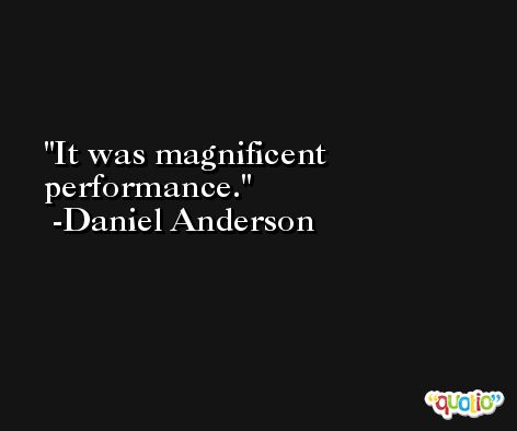 It was magnificent performance. -Daniel Anderson