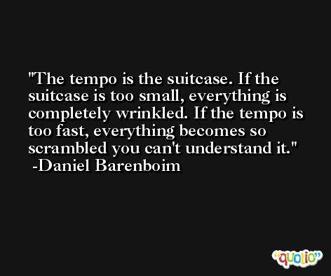 The tempo is the suitcase. If the suitcase is too small, everything is completely wrinkled. If the tempo is too fast, everything becomes so scrambled you can't understand it. -Daniel Barenboim