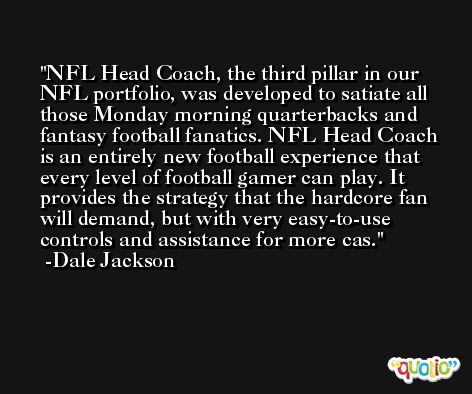 NFL Head Coach, the third pillar in our NFL portfolio, was developed to satiate all those Monday morning quarterbacks and fantasy football fanatics. NFL Head Coach is an entirely new football experience that every level of football gamer can play. It provides the strategy that the hardcore fan will demand, but with very easy-to-use controls and assistance for more cas. -Dale Jackson