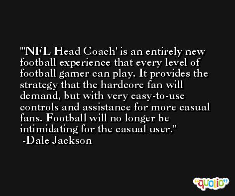 'NFL Head Coach' is an entirely new football experience that every level of football gamer can play. It provides the strategy that the hardcore fan will demand, but with very easy-to-use controls and assistance for more casual fans. Football will no longer be intimidating for the casual user. -Dale Jackson
