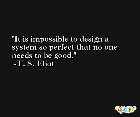 It is impossible to design a system so perfect that no one needs to be good. -T. S. Eliot