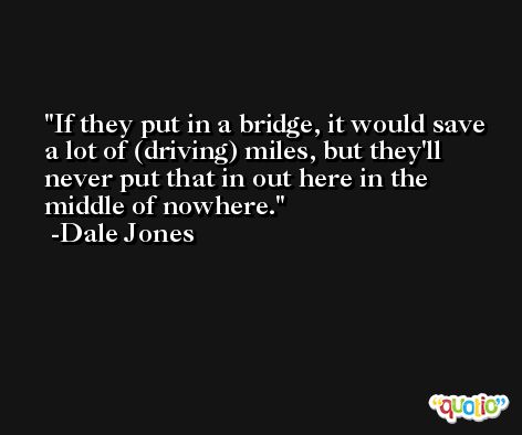 If they put in a bridge, it would save a lot of (driving) miles, but they'll never put that in out here in the middle of nowhere. -Dale Jones