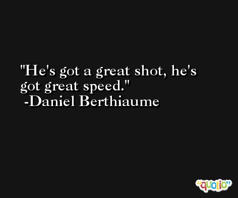 He's got a great shot, he's got great speed. -Daniel Berthiaume