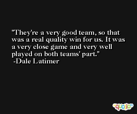 They're a very good team, so that was a real quality win for us. It was a very close game and very well played on both teams' part. -Dale Latimer