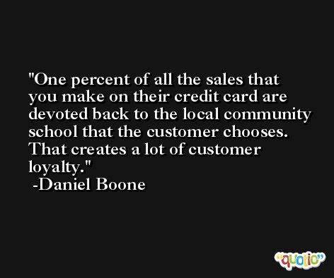 One percent of all the sales that you make on their credit card are devoted back to the local community school that the customer chooses. That creates a lot of customer loyalty. -Daniel Boone
