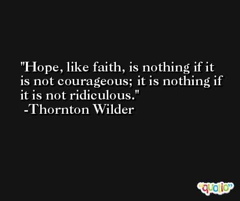 Hope, like faith, is nothing if it is not courageous; it is nothing if it is not ridiculous. -Thornton Wilder