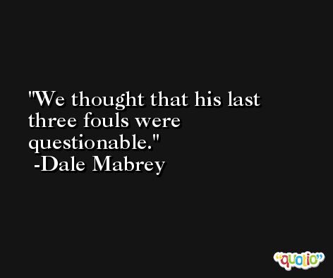 We thought that his last three fouls were questionable. -Dale Mabrey