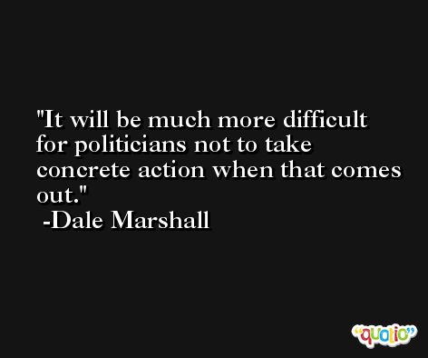 It will be much more difficult for politicians not to take concrete action when that comes out. -Dale Marshall