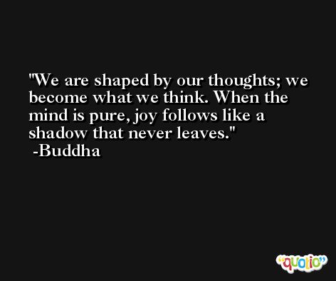 We are shaped by our thoughts; we become what we think. When the mind is pure, joy follows like a shadow that never leaves. -Buddha