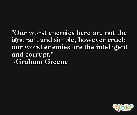 Our worst enemies here are not the ignorant and simple, however cruel; our worst enemies are the intelligent and corrupt. -Graham Greene