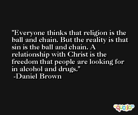 Everyone thinks that religion is the ball and chain. But the reality is that sin is the ball and chain. A relationship with Christ is the freedom that people are looking for in alcohol and drugs. -Daniel Brown