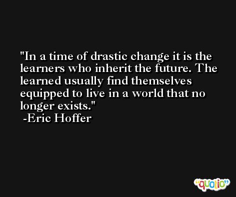 In a time of drastic change it is the learners who inherit the future. The learned usually find themselves equipped to live in a world that no longer exists. -Eric Hoffer