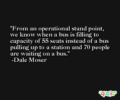 From an operational stand point, we know when a bus is filling to capacity of 55 seats instead of a bus pulling up to a station and 70 people are waiting on a bus. -Dale Moser