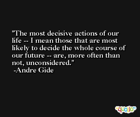 The most decisive actions of our life -- I mean those that are most likely to decide the whole course of our future -- are, more often than not, unconsidered. -Andre Gide