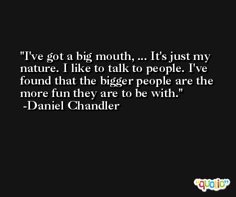 I've got a big mouth, ... It's just my nature. I like to talk to people. I've found that the bigger people are the more fun they are to be with. -Daniel Chandler