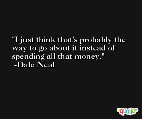 I just think that's probably the way to go about it instead of spending all that money. -Dale Neal