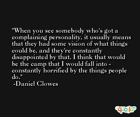When you see somebody who's got a complaining personality, it usually means that they had some vision of what things could be, and they're constantly disappointed by that. I think that would be the camp that I would fall into - constantly horrified by the things people do. -Daniel Clowes