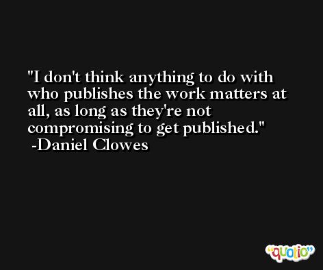 I don't think anything to do with who publishes the work matters at all, as long as they're not compromising to get published. -Daniel Clowes