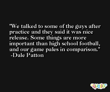 We talked to some of the guys after practice and they said it was nice release. Some things are more important than high school football, and our game pales in comparison. -Dale Patton