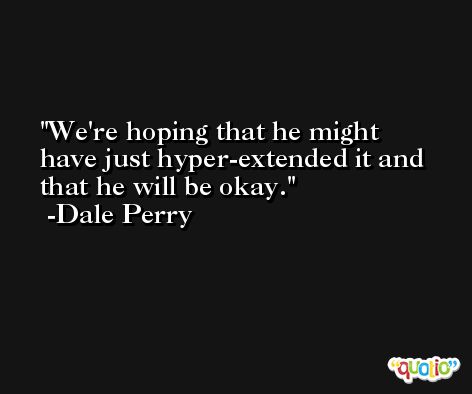 We're hoping that he might have just hyper-extended it and that he will be okay. -Dale Perry