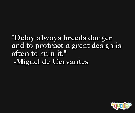 Delay always breeds danger and to protract a great design is often to ruin it. -Miguel de Cervantes