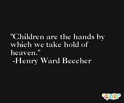 Children are the hands by which we take hold of heaven. -Henry Ward Beecher