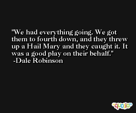 We had everything going. We got them to fourth down, and they threw up a Hail Mary and they caught it. It was a good play on their behalf. -Dale Robinson