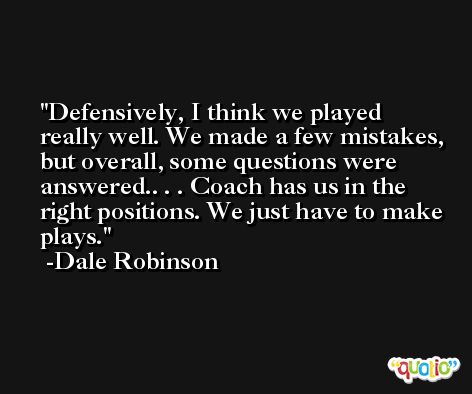 Defensively, I think we played really well. We made a few mistakes, but overall, some questions were answered.. . . Coach has us in the right positions. We just have to make plays. -Dale Robinson