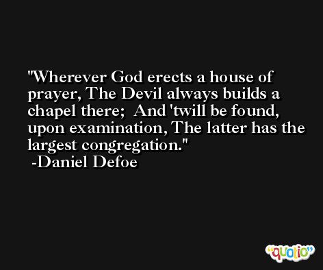 Wherever God erects a house of prayer, The Devil always builds a chapel there;  And 'twill be found, upon examination, The latter has the largest congregation. -Daniel Defoe