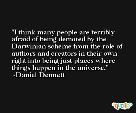 I think many people are terribly afraid of being demoted by the Darwinian scheme from the role of authors and creators in their own right into being just places where things happen in the universe. -Daniel Dennett