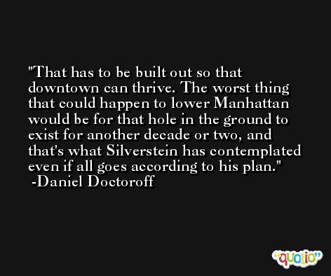 That has to be built out so that downtown can thrive. The worst thing that could happen to lower Manhattan would be for that hole in the ground to exist for another decade or two, and that's what Silverstein has contemplated even if all goes according to his plan. -Daniel Doctoroff