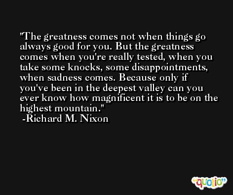 The greatness comes not when things go always good for you. But the greatness comes when you're really tested, when you take some knocks, some disappointments, when sadness comes. Because only if you've been in the deepest valley can you ever know how magnificent it is to be on the highest mountain. -Richard M. Nixon