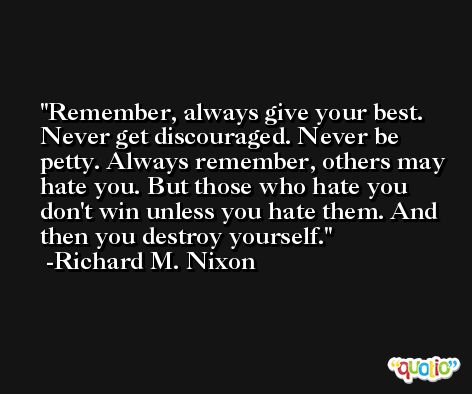Remember, always give your best. Never get discouraged. Never be petty. Always remember, others may hate you. But those who hate you don't win unless you hate them. And then you destroy yourself. -Richard M. Nixon